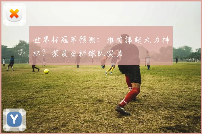 世界杯冠军预测：谁将捧起大力神杯？深度分析球队实力