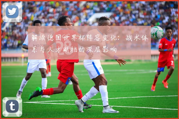 解读德国世界杯阵容变化：战术体系与人才断档的深层影响