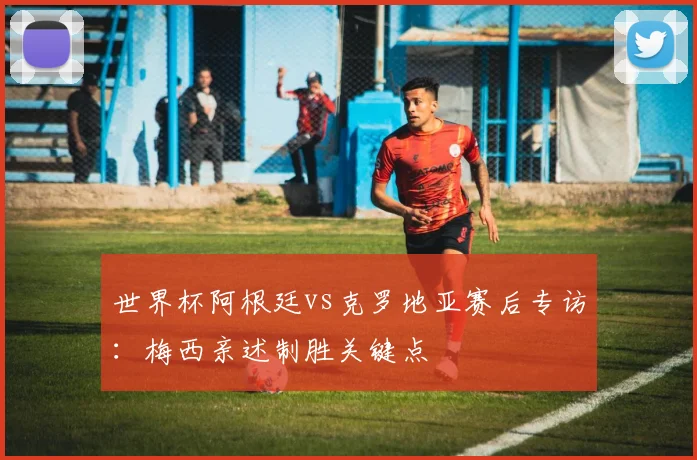 世界杯阿根廷vs克罗地亚赛后专访：梅西亲述制胜关键点